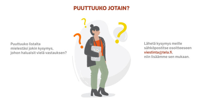 Puuttuuko listalta mielestäsi jokin kysymys, johon haluaisit vielä vastauksen? Lähetä kysymys meille sähköpostitse osoitteeseen viestinta@tela.fi, niin lisäämme sen mukaan.